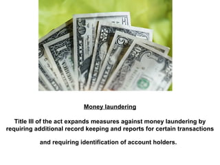 Money laundering Title III of the act expands measures against money laundering by requiring additional record keeping and reports for certain transactions and requiring identification of account holders.   