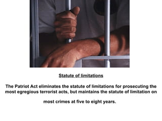 Statute of limitations The Patriot Act eliminates the statute of limitations for prosecuting the most egregious terrorist acts, but maintains the statute of limitation on most crimes at five to eight years.   