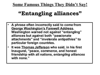 Some Famous Things They Didn’t Say! A phrase often incorrectly said to come from  George Washington’s Farewell Address .  Washington warned not against “entangling” alliances but against both “passionate attachments” and “inveterate antipathies” to particular foreign countries.  It was  Thomas Jefferson  who said, in his first Inaugural, “peace, commerce, and honest friendship with all nations,  entangling alliances  with none.” “ Entangling alliances” 