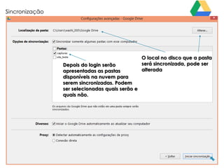 Sincronização

Depois do login serão
apresentadas as pastas
disponíveis na nuvem para
serem sincronizadas. Podem
ser selecionadas quais serão e
quais não.

O local no disco que a pasta
será sincronizada, pode ser
alterada

 