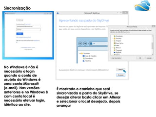 Sincronização

No Windows 8 não é
necessário o login
quando a conta de
usuário do Windows é
uma conta Microsoft
(e-mail). Nas versões
anteriores e no Windows 8
com conta local é
necessário efetuar login,
idêntico ao site.

É mostrado o caminho que será
sincronizada a pasta do SkyDrive, se
desejar alterar basta clicar em Alterar
e selecionar o local desejado. depois
avançar

 