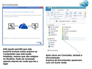 Sincronização

Está opção permite que seja
possível acessar outros arquivo no
computador que está sendo
instalado, mesmo que não estejam
no Skydrive. Pode ser acessado
apenas através da conta que fez o
login

Após clicar em Concluído, iniciará a
sincronização.
Arquivos já sincronizados aparecem
com um ícone verde

 