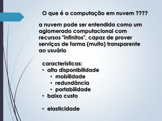 O que é a computação em nuvem ????
a nuvem pode ser entendida como um
aglomerado computacional com
recursos "infinitos", capaz de prover
serviços de forma (muito) transparente
ao usuário
características:
• alta disponibilidade
• mobilidade
• redundância
• portabilidade
• baixo custo

• elasticidade

 