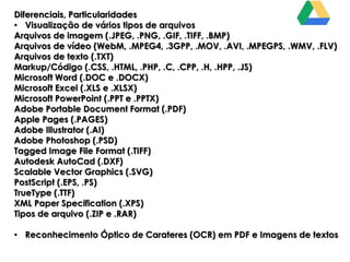 Diferenciais, Particularidades
• Visualização de vários tipos de arquivos
Arquivos de imagem (.JPEG, .PNG, .GIF, .TIFF, .BMP)
Arquivos de vídeo (WebM, .MPEG4, .3GPP, .MOV, .AVI, .MPEGPS, .WMV, .FLV)
Arquivos de texto (.TXT)
Markup/Código (.CSS, .HTML, .PHP, .C, .CPP, .H, .HPP, .JS)
Microsoft Word (.DOC e .DOCX)
Microsoft Excel (.XLS e .XLSX)
Microsoft PowerPoint (.PPT e .PPTX)
Adobe Portable Document Format (.PDF)
Apple Pages (.PAGES)
Adobe Illustrator (.AI)
Adobe Photoshop (.PSD)
Tagged Image File Format (.TIFF)
Autodesk AutoCad (.DXF)
Scalable Vector Graphics (.SVG)
PostScript (.EPS, .PS)
TrueType (.TTF)
XML Paper Specification (.XPS)
Tipos de arquivo (.ZIP e .RAR)
• Reconhecimento Óptico de Carateres (OCR) em PDF e Imagens de textos

 