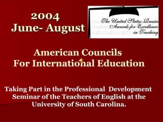 2004 June- August Taking Part in the Professional  Development  Seminar of the Teachers of English at the University of South Carolina. American Councils  For International Education 