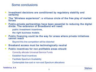 Some conclusions Investment decisions are conditioned by regulatory stability and certainty The “Wireless experience”: a virtuous circle of the free play of market forces Public-private partnerships have been essential to reducing the digital divide. The extension of Broadband will need:  public investment incentives, the right business models. Public financing could be the way for areas where private initiatives cannot reach Beyond this line competition will be distorted Broaband access must be technologically neutral Public incentives for non profitable areas should: Correctly allocate Universal Service Funds Establish fiscal incentives Facilitate Spectrum Availability Contemplate low-cost or non-cost Spectrum allocations 