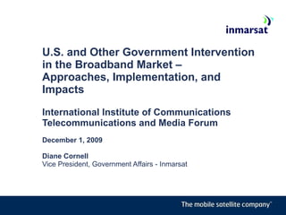 U.S. and Other Government Intervention in the Broadband Market –  Approaches, Implementation, and Impacts  International Institute of Communications Telecommunications and Media Forum December 1, 2009 Diane Cornell Vice President, Government Affairs - Inmarsat 