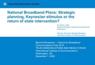 National Broadband Plans: Strategic planning, Keynesian stimulus or the return of state intervention?  Beyond Recession – Visions for Broadband Communications Post 2010  TELECOMMUNICATIONS AND MEDIA FORUM International Institute of Communications  Washington, DC December 1, 2009 Dr. Ra ú l L. Katz  Adjunct Professor, Division of Finance and Economics Director, Business Strategy Research Columbia Institute of Tele-information 