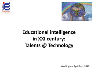 Educational intelligence
in XXI century:
Talents @ Technology
Washington,April 9-th, 2016
 