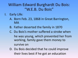William Edward Burghardt Du Bois: “W.E.B. Du Bois”  Early Life:	A.  Born Feb. 23, 1868 in Great Barrington,    	  MA	B.  Father deserted the family in 1870	C.  Du Bois’s mother suffered a stroke when 		  he was young, which prevented her from 	  working, family gave them money to		  survive on	D.  Du Bois decided that he could improve 		  their lives best if he got an education