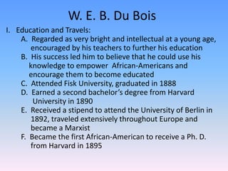 W. E. B. Du BoisEducation and Travels:        A.  Regarded as very bright and intellectual at a young age, 	 encouraged by his teachers to further his education        B.  His success led him to believe that he could use his    	 	knowledge to empower  African-Americans and 	encourage them to become educated          C.  Attended Fisk University, graduated in 1888        D.  Earned a second bachelor’s degree from Harvard 	 	  University in 1890        E.  Received a stipend to attend the University of Berlin in 	 1892, traveled extensively throughout Europe and 	 	 became a Marxist        F.  Became the first African-American to receive a Ph. D. 	 	 from Harvard in 1895