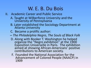 W. E. B. Du BoisAcademic Career and Public Service	  A. Taught at Wilberforce University and the 	University of Pennsylvania 	  B. Later established the Sociology Department at          	Atlanta University 	  C.  Became a prolific author:  The Philadelphia Negro, The Souls of Black Folk D. Along with Booker T. Washington he helped  	organize the "Negro exhibition" at the 1900 	Exposition Universelle in Paris.  The exhibition 	aimed at showing African-Americans’ positive 	contributions to American society.  F.  Founded the National Association for the 	 	 Advancement of Colored People (NAACP) in   	 1909       