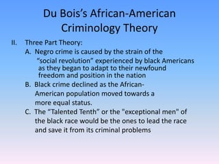 Du Bois’s African-American Criminology Theory Three Part Theory:	A.  Negro crime is caused by the strain of the 			  “social revolution” experienced by black Americans 	   as they began to adapt to their newfound 		   freedom and position in the nation	B.  Black crime declined as the African-		 American population moved towards a 		 more equal status.	C.  The “Talented Tenth” or the "exceptional men" of 		 the black race would be the ones to lead the race 		 and save it from its criminal problems   	