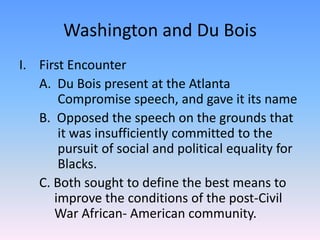 Washington and Du BoisFirst Encounter	A.  Du Bois present at the Atlanta 	 	 	  Compromise speech, and gave it its name	B.  Opposed the speech on the grounds that 	  it was insufficiently committed to the 	  pursuit of social and political equality for 	  Blacks.	C. Both sought to define the best means to 	 improve the conditions of the post-Civil 	 War African- American community.