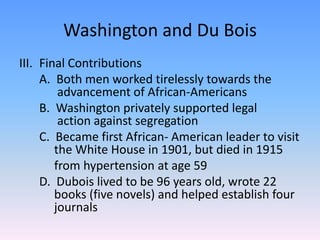 Washington and Du BoisFinal Contributions	A.  Both men worked tirelessly towards the  	  advancement of African-Americans	B.  Washington privately supported legal 	 	  action against segregation	C.  Became first African- American leader to visit 	 the White House in 1901, but died in 1915from hypertension at age 59	D.  Dubois lived to be 96 years old, wrote 22 	 books (five novels) and helped establish four 	 journals