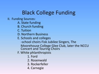 Black College FundingII.  Funding Sources:	A. State funding	B. Church funding	C. Tuition	D. Northern Business	E. Schools and colleges	    -school choirs Fisk Jubilee Singers, The Moorehouse College Glee Club, later the NCCU 	    Concert and Touring Choirs	F. White phlanthropists		1. Ford		2. Rosenwald		3. Rockerfeller		4. Carnegie