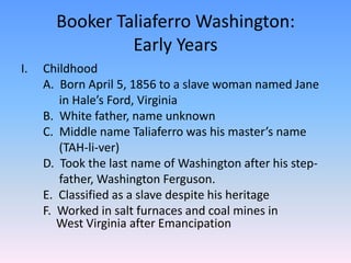 Booker Taliaferro Washington:Early YearsChildhood	A.  Born April 5, 1856 to a slave woman named Jane 		 in Hale’s Ford, Virginia	B.  White father, name unknown	C.  Middle name Taliaferro was his master’s name 		 (TAH-li-ver)	D.  Took the last name of Washington after his step-		 father, Washington Ferguson. 	E.  Classified as a slave despite his heritage  	F.  Worked in salt furnaces and coal mines in 	 	West Virginia after Emancipation