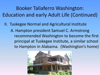 Booker Taliaferro Washington:Education and early Adult Life (Continued)II.  Tuskegee Normal and Agricultural Institute	A. Hampton president Samuel C. Armstrong 	recommended Washington to become the first 	principal at Tuskegee Institute, a similar school 	to Hampton in Alabama.  (Washington’s home) 