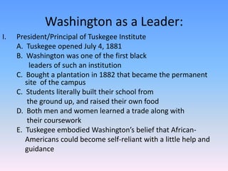 Washington as a Leader:President/Principal of Tuskegee Institute	A.  Tuskegee opened July 4, 1881	B.  Washington was one of the first black 		  leaders of such an institution	C.  Bought a plantation in 1882 that became the permanent 	site  of the campus	C.  Students literally built their school from 		 the ground up, and raised their own food	D.  Both men and women learned a trade along with 		 their coursework	E.  Tuskegee embodied Washington’s belief that African-		Americans could become self-reliant with a little help and 		guidance