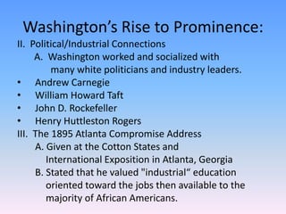 Washington’s Rise to Prominence:II.  Political/Industrial Connections       A.  Washington worked and socialized with 		  many white politicians and industry leaders.Andrew CarnegieWilliam Howard Taft John D. Rockefeller Henry Huttleston Rogers III.  The 1895 Atlanta Compromise Address	A. Given at the Cotton States and 		International Exposition in Atlanta, Georgia	B. Stated that he valued "industrial“ education 		oriented toward the jobs then available to the 		majority of African Americans.     