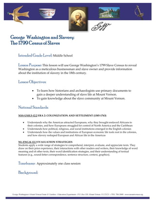 George Washington and Slavery:
The 1799 Census of Slaves
Intended Grade Level: Middle School
Lesson Purpose: This lesson will use George Washington’s 1799 Slave Census to reveal
Washington as a meticulous businessman and slave owner and provide information
about the institution of slavery in the 18th century.
Lesson Objectives:
• To learn how historians and archaeologists use primary documents to
gain a deeper understanding of slave life at Mount Vernon.
• To gain knowledge about the slave community at Mount Vernon.
National Standards:
NSS-USH.5-12.2 ERA 2: COLONIZATION AND SETTLEMENT (1585-1763)
• Understands why the Americas attracted Europeans, why they brought enslaved Africans to
their colonies, and how Europeans struggled for control of North America and the Caribbean
• Understands how political, religious, and social institutions emerged in the English colonies
• Understands how the values and institutions of European economic life took root in the colonies,
and how slavery reshaped European and African life in the Americas
NL-ENG.K-12.3 EVALUATION STRATEGIES
Students apply a wide range of strategies to comprehend, interpret, evaluate, and appreciate texts. They
draw on their prior experience, their interactions with other readers and writers, their knowledge of word
meaning and of other texts, their word identification strategies, and their understanding of textual
features (e.g., sound-letter correspondence, sentence structure, context, graphics).
Timeframe: Approximately one class session
Background:
 