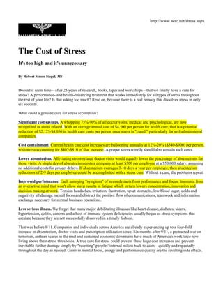 http://www.wac.net/stress.aspx




The Cost of Stress
It's too high and it's unnecessary

By Robert Simon Siegel, MS


Doesn't it seem time—after 25 years of research, books, tapes and workshops—that we finally have a cure for
stress? A performance- and health-enhancing treatment that works immediately for all types of stress throughout
the rest of your life? Is that asking too much? Read on, because there is a real remedy that dissolves stress in only
six seconds.

What could a genuine cure for stress accomplish?

Significant cost savings. A whopping 75%-90% of all doctor visits, medical and psychological, are now
recognized as stress related. With an average annual cost of $4,500 per person for health care, that is a potential
reduction of $2,125-$4,050 in health care costs per person once stress is "cured," particularly for self-administered
companies.

Cost containment. Current health care cost increases are ballooning annually at 12%-20% ($540-$900) per person,
with stress accounting for $405-$810 of that increase. A proper stress remedy should also contain such costs.

Lower absenteeism. Alleviating stress-related doctor visits would equally lower the percentage of absenteeism for
those visits. A single day of absenteeism costs a company at least $300 per employee at a $50,000 salary, assuming
no additional costs for project delays. If absenteeism averages 3-10 days a year per employee, then absenteeism
reductions of 2-9 days per employee could be accomplished with a stress cure. Without a cure, the problems repeat.

Improved performance. Each annoying "symptom" of stress detracts from performance and focus. Insomnia from
an overactive mind that won't allow sleep results in fatigue which in turn lowers concentration, innovation and
decision making at work. Tension headaches, irritation, frustration, upset stomachs, low blood sugar, colds and
negativity all damage mental focus and obstruct the positive flow of communications, teamwork and information
exchange necessary for normal business operations.

Less serious illness. We forget that many major debilitating illnesses like heart disease, diabetes, ulcers,
hypertension, colitis, cancers and a host of immune system deficiencies usually began as stress symptoms that
escalate because they are not successfully dissolved in a timely fashion.

That was before 9/11. Companies and individuals across America are already experiencing up to a four-fold
increase in absenteeism, doctor visits and prescription utilization since. Six months after 9/11, a protracted war on
terrorism, anthrax scares in the mail and sustained economic downturns have much of America's workforce now
living above their stress thresholds. A true cure for stress could prevent these huge cost increases and prevent
inevitable further damage simply by "resetting" peoples' internal milieu back to calm—quickly and repeatedly
throughout the day as needed. Gains in mental focus, energy and performance quality are the resulting side effects.
 