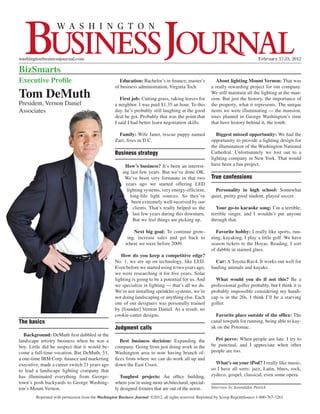 washingtonbusinessjournal.com		                                                                                                      February 17-23, 2012

BizSmarts
Executive Profile                                     Education: Bachelor’s in finance, master’s             About lighting Mount Vernon: That was
                                                    of business administration, Virginia Tech             a really rewarding project for our company.
Tom DeMuth                                             First job: Cutting grass, raking leaves for
                                                                                                          We still maintain all the lighting at the man-
                                                                                                          sion. But just the history, the importance of
President, Vernon Daniel                            a neighbor. I was paid $1.35 an hour. To this         the property, what it represents. The unique
Associates                                          day, he’s probably still laughing at the good         items we were illuminating — the mansion,
                                                    deal he got. Probably that was the point that         trees planted in George Washington’s time
                                                    I said I had better learn negotiation skills.         that have history behind it, the tomb.

                                                      Family: Wife Janet, rescue puppy named                 Biggest missed opportunity: We had the
                                                    Zuri; lives in D.C.                                   opportunity to provide a lighting design for
                                                                                                          the illumination of the Washington National
                                                    Business strategy                                     Cathedral. Unfortunately we lost out to a
                                                                                                          lighting company in New York. That would
                                                         How’s business? It’s been an interest-           have been a fun project.
                                                        ing last few years. But we’ve done OK.
                                                         We’ve been very fortunate in that two            True confessions
                                                          years ago we started offering LED
                                                          lighting systems, very energy-efficient,          Personality in high school: Somewhat
                                                            long-life light sources. So they’ve           quiet, pretty good student, played soccer.
                                                             been extremely well-received by our
                                                             clients. That’s really helped us the            Your go-to karaoke song: I’m a terrible,
                                                             last few years during this downturn.         terrible singer, and I wouldn’t put anyone
                                                             But we feel things are picking up.           through that.

                                                              Next big goal: To continue grow-              Favorite hobby: I really like sports, run-
                                                           ing, increase sales and get back to            ning, kayaking, I play a little golf. We have
                                                          where we were before 2009.                      season tickets to the Hoyas. Reading. I sort
                                                                                                          of dabble in stained glass.
                                                       How do you keep a competitive edge?
                                                    No. 1, we are up on technology, like LED.               Car: A Toyota Rav4. It works out well for
                                                    Even before we started using it two years ago,        hauling animals and kayaks.
                                                    we were researching it for five years. Solar
                                                    lighting is going to be a potential for us. And         What would you do if not this? Be a
                                                    we specialize in lighting — that’s all we do.         professional golfer probably, but I think it is
                                                    We’re not installing sprinkler systems, we’re         probably impossible considering my handi-
                                                    not doing landscaping or anything else. Each          cap is in the 20s. I think I’ll be a starving
                                                    one of our designers was personally trained           golfer.
                                                    by [founder] Vernon Daniel. As a result, no
                                                    cookie-cutter designs.                                  Favorite place outside of the office: The
The basics                                                                                                canal towpath for running, being able to kay-
                                                    Judgment calls                                        ak on the Potomac.
   Background: DeMuth first dabbled in the
landscape artistry business when he was a              Best business decision: Expanding the                Pet peeve: When people are late. I try to
boy. Little did he suspect that it would be-        company. Going from just doing work in the            be punctual, and I appreciate when other
come a full-time vocation. But DeMuth, 51,          Washington area to now having branch of-              people are too.
a one-time IBM Corp. finance and marketing          fices from where we can do work all up and
executive, made a career switch 21 years ago        down the East Coast.                                    What’s on your iPod? I really like music,
to lead a landscape lighting company that                                                                 so I have all sorts: jazz, Latin, blues, rock,
has illuminated everything from George-                Toughest projects: An office building,             zydeco, gospel, classical, even some opera
town’s posh backyards to George Washing-            where you’re using more architectural, special-
ton’s Mount Vernon.                                 ly designed fixtures that are out of the norm.        Interview by Jarondakie Patrick

        Reprinted with permission from the Washington Business Journal. ©2012, all rights reserved. Reprinted by Scoop ReprintSource 1-800-767-3263.
 