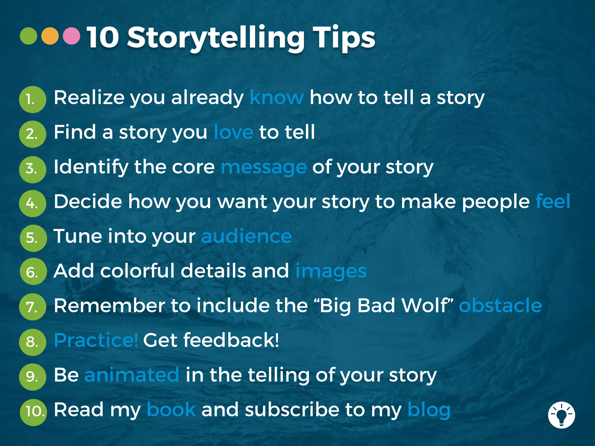 10 Storytelling Tips
1. Realize you already know how to tell a story
2. Find a story you love to tell
3. Identify the core message of your story
4. Decide how you want your story to make people feel
5. Tune into your audience
6. Add colorful details and images
7. Remember to include the “Big Bad Wolf” obstacle
8. Practice! Get feedback!
9. Be animated in the telling of your story
10. Read my book and subscribe to my blog
 
