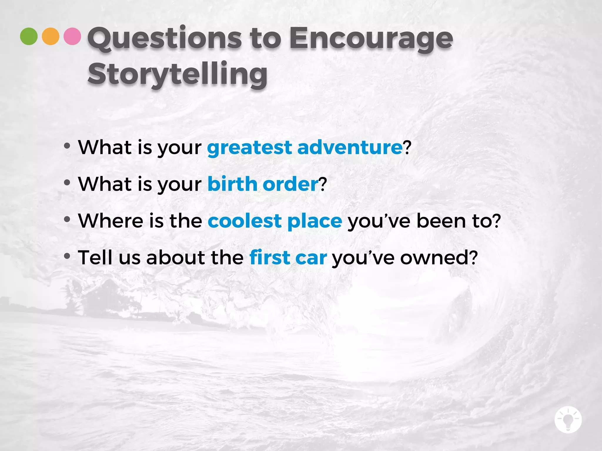• What is your greatest adventure?
• What is your birth order?
• Where is the coolest place you’ve been to?
• Tell us about the first car you’ve owned?
Questions to Encourage
Storytelling
 