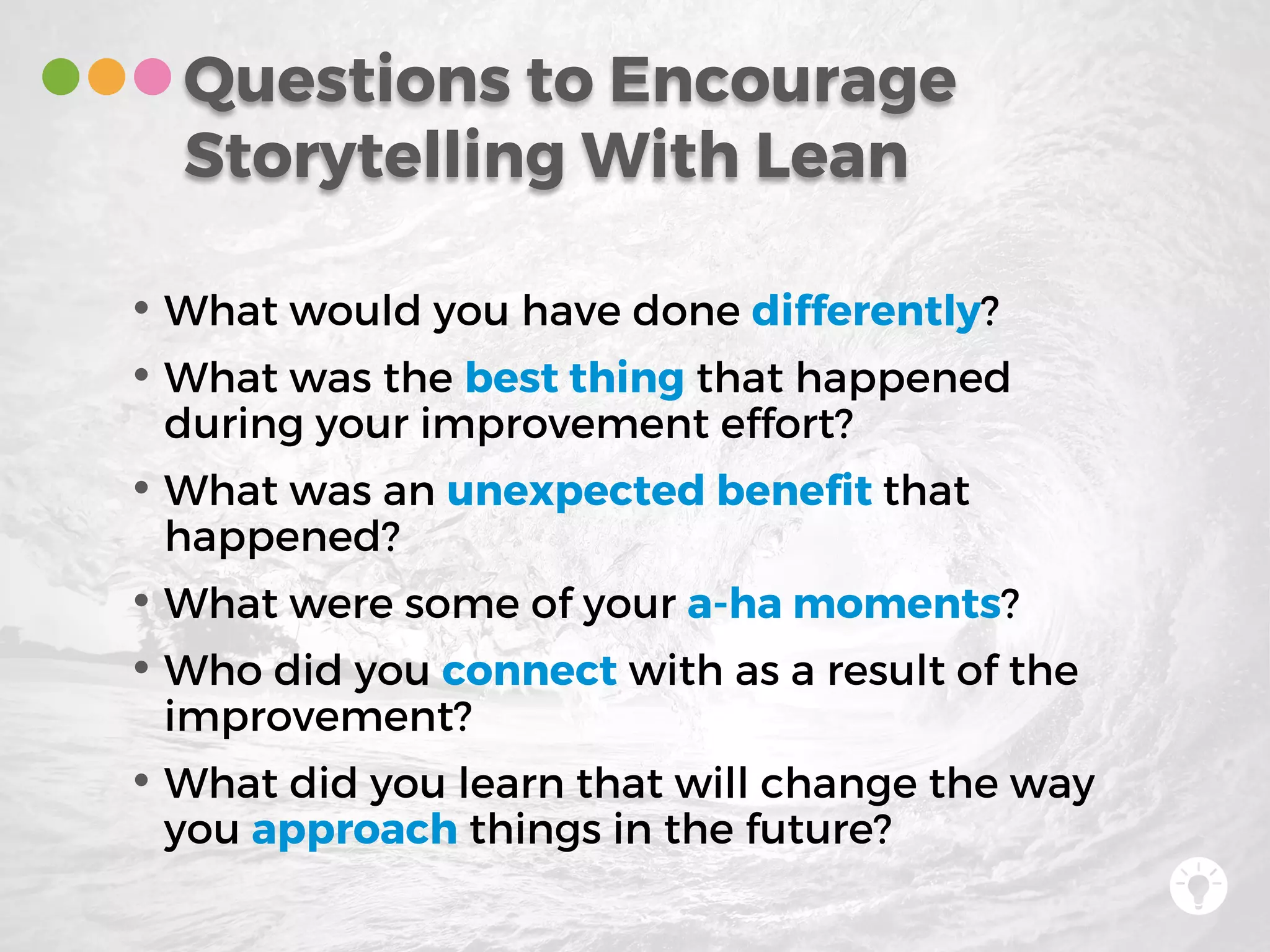 • What would you have done differently?
• What was the best thing that happened
during your improvement effort?
• What was an unexpected benefit that
happened?
• What were some of your a-ha moments?
• Who did you connect with as a result of the
improvement?
• What did you learn that will change the way
you approach things in the future?
Questions to Encourage
Storytelling With Lean
 