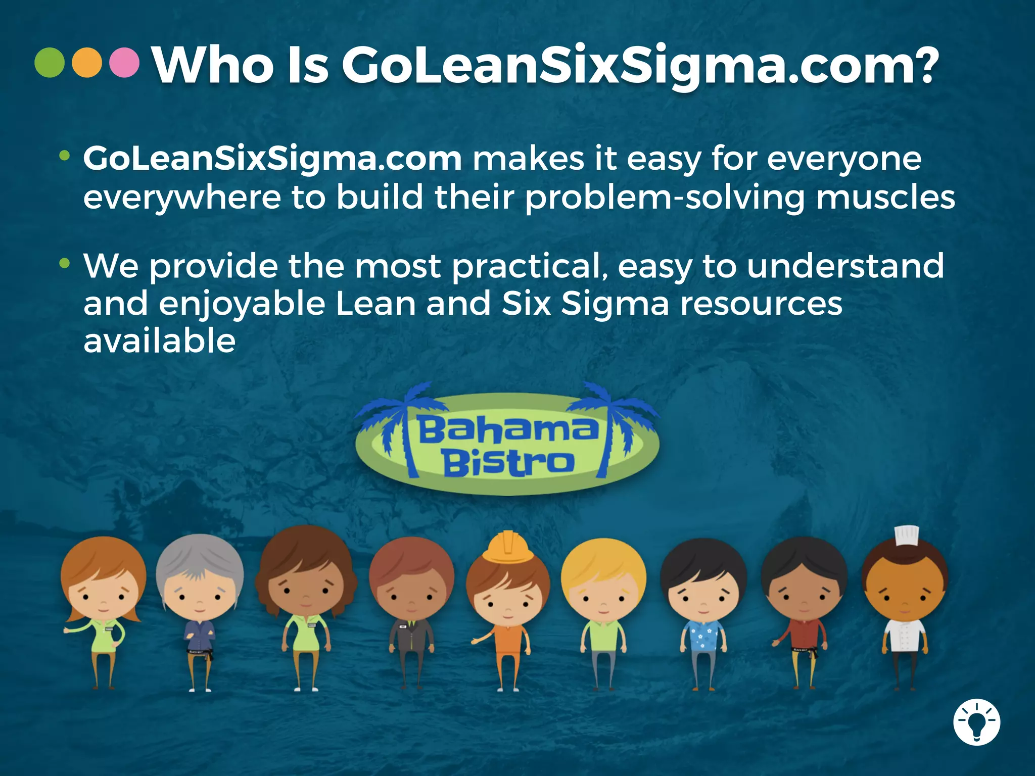 • GoLeanSixSigma.com makes it easy for everyone
everywhere to build their problem-solving muscles
• We provide the most practical, easy to understand
and enjoyable Lean and Six Sigma resources
available
Who Is GoLeanSixSigma.com?
 