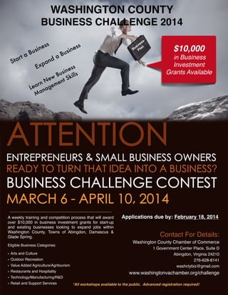 WASHINGTON COUNTY 
BUSINESS CHALLENGE 2014
ta
tar
S

ne
usi
B

E

ss

nd
pa
x

a


ss
ne
si n
Bu Pla

s
n es
si
Bu

$10,000
in Business

Investment
Grants Available

ess
sin ls
u
w B t Skil
N e en
rn
m
Lea nage
Ma

ATTENTION
ENTREPRENEURS & SMALL BUSINESS OWNERS
READY TO TURN THAT IDEA INTO A BUSINESS?

BUSINESS CHALLENGE CONTEST
MARCH 6 - APRIL 10, 2014
A weekly training and competition process that will award
over $10,000 in business investment grants for start-up
and existing businesses looking to expand jobs within
Washington County, Towns of Abingdon, Damascus &
Glade Spring. 
Eligible Business Categories:
• Arts and Culture
• Outdoor Recreation
• Value Added Agriculture/Agritourism
• Restaurants and Hospitality
• Technology/Manufacturing/R&D

Applications due by: February 18, 2014

Contact For Details:
Washington County Chamber of Commerce
1 Government Center Place, Suite D
Abingdon, Virginia 24210
276-628-8141
washctybiz@gmail.com

www.washingtonvachamber.org/challenge
*All workshops available to the public. Advanced registration required!

• Retail and Support Services

Media sponsor: Bristol Herald Courier

 