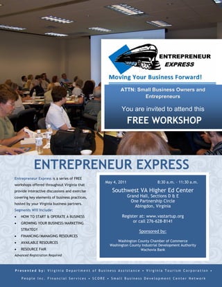 ATTN: Small Business Owners and
                                                               Entrepreneurs

                                                       You are invited to attend this
                                                             FREE WORKSHOP



            ENTREPRENEUR EXPRESS
Entrepreneur Express is a series of FREE
                                               May 4, 2011                  8:30 a.m. – 11:30 a.m.
workshops offered throughout Virginia that
provide interactive discussions and exercise      Southwest VA Higher Ed Center
covering key elements of business practices,                 Grand Hall, Sections D & E
                                                               One Partnership Circle
hosted by your Virginia business partners.
                                                                 Abingdon, Virginia
Segments Will Include:
   HOW TO START & OPERATE A BUSINESS                   Register at: www.vastartup.org
   GROWING YOUR BUSINESS/MARKETING                           or call 276-628-8141
    STRATEGY
                                                                   Sponsored by:
   FINANCING/MANAGING RESOURCES
   AVAILABLE RESOURCES                              Washington County Chamber of Commerce
                                                 Washington County Industrial Development Authority
   RESOURCE FAIR                                                 Wachovia Bank
Advanced Registration Required



Presented by: Virginia Department of Business Assistance • Virginia Tourism Corporation •

    People Inc. Financial Services • SCORE • Small Business Development Center Network
 