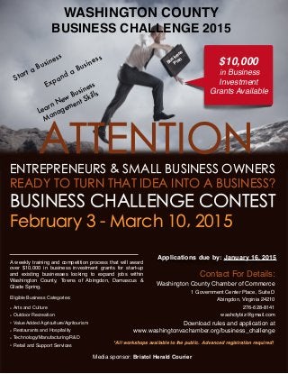 WASHINGTON COUNTY
BUSINESS CHALLENGE 2015
*All workshops available to the public. Advanced registration required!
Media sponsor: Bristol Herald Courier
ATTENTIONENTREPRENEURS & SMALL BUSINESS OWNERS
READY TO TURN THAT IDEA INTO A BUSINESS?
BUSINESS CHALLENGE CONTEST
February 3 - March 10, 2015
Applications due by: January 16, 2015
Learn New Business
Management Skills
A weekly training and competition process that will award
over $10,000 in business investment grants for start-up
and existing businesses looking to expand jobs within
Washington County, Towns of Abingdon, Damascus &
Glade Spring.
Eligible Business Categories:
• Arts and Culture
• Outdoor Recreation
• Value Added Agriculture/Agritourism
• Restaurants and Hospitality
• Technology/Manufacturing/R&D
• Retail and Support Services
Expand a Business Business
Plan
Contact For Details:
Washington County Chamber of Commerce
1 Government Center Place, Suite D
Abingdon, Virginia 24210
276-628-8141
washctybiz@gmail.com
Download rules and application at
www.washingtonvachamber.org/business_challenge
$10,000
in Business
Investment
Grants Available
Start a Business
 
