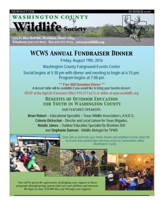 NEWSLETTER SUMMER 2016
PAGE 1
WCWS Annual Fundraiser Dinner
Friday, August 19th, 2016
Washington County Fairground Events Center
Social begins at 5:30 pm with dinner and meeting to begin at 6:15 pm. 
Program begins at 7:00 pm
1305 E. Blue Bell Rd., Brenham, Texas 77833
Telephone 979-277-6212 Fax 979-277-6223 www.wcwildlife.org
*** Free Will Donation Dinner ***
A dessert table will be available if you would like to bring your favorite dessert.
RSVP at the AgriLife Extension Office 979-277-6212 or online at www.wcwildlife.org
Benefits of Outdoor Education
for Youth in Washington County
OUR FEATURED SPEAKERS:
Brian Robert – Educational Specialist – Texas Wildlife Association-L.A.N.D.S.,
Celeste Dickschat – Director and Local Liaison for Texas Brigades,
Natalie James – Outdoor Education Specialist for Brenham ISD
and Stephanie Damron - Wildlife Biologist for TPWD
Come join us and invite your family, friends and neighbors to hear about the
local and state partnerships that help assist our communities within
Washington County.
You will be given the opportunity of pledging your support to these
programs through giving options that suit your abilities and interests.
We hope to raise $10,000 this year through your support.
WASH I NG T O N C OUNTY
WildlifeSociety
 