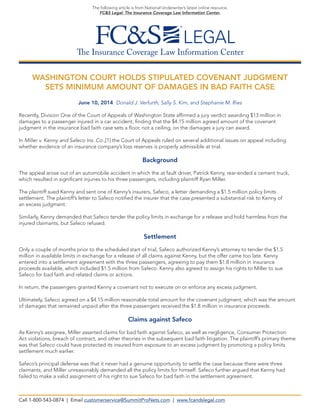 The Insurance Coverage Law Information Center
The following article is from National Underwriter’s latest online resource,
FC&S Legal: The Insurance Coverage Law Information Center.
WASHINGTON COURT HOLDS STIPULATED COVENANT JUDGMENT
SETS MINIMUM AMOUNT OF DAMAGES IN BAD FAITH CASE
June 10, 2014 Donald J. Verfurth, Sally S. Kim, and Stephanie M. Ries
Recently, Division One of the Court of Appeals of Washington State affirmed a jury verdict awarding $13 million in
damages to a passenger injured in a car accident, finding that the $4.15 million agreed amount of the covenant
judgment in the insurance bad faith case sets a floor, not a ceiling, on the damages a jury can award.
In Miller v. Kenny and Safeco Ins. Co.,[1] the Court of Appeals ruled on several additional issues on appeal including
whether evidence of an insurance company’s loss reserves is properly admissible at trial.
Background
The appeal arose out of an automobile accident in which the at fault driver, Patrick Kenny, rear-ended a cement truck,
which resulted in significant injuries to his three passengers, including plaintiff Ryan Miller.
The plaintiff sued Kenny and sent one of Kenny’s insurers, Safeco, a letter demanding a $1.5 million policy limits
settlement. The plaintiff’s letter to Safeco notified the insurer that the case presented a substantial risk to Kenny of
an excess judgment.
Similarly, Kenny demanded that Safeco tender the policy limits in exchange for a release and hold harmless from the
injured claimants, but Safeco refused.
Settlement
Only a couple of months prior to the scheduled start of trial, Safeco authorized Kenny’s attorney to tender the $1.5
million in available limits in exchange for a release of all claims against Kenny, but the offer came too late. Kenny
entered into a settlement agreement with the three passengers, agreeing to pay them $1.8 million in insurance
proceeds available, which included $1.5 million from Safeco. Kenny also agreed to assign his rights to Miller to sue
Safeco for bad faith and related claims or actions.
In return, the passengers granted Kenny a covenant not to execute on or enforce any excess judgment.
Ultimately, Safeco agreed on a $4.15 million reasonable total amount for the covenant judgment, which was the amount
of damages that remained unpaid after the three passengers received the $1.8 million in insurance proceeds.
Claims against Safeco
As Kenny’s assignee, Miller asserted claims for bad faith against Safeco, as well as negligence, Consumer Protection
Act violations, breach of contract, and other theories in the subsequent bad faith litigation. The plaintiff’s primary theme
was that Safeco could have protected its insured from exposure to an excess judgment by promoting a policy limits
settlement much earlier.
Safeco’s principal defense was that it never had a genuine opportunity to settle the case because there were three
claimants, and Miller unreasonably demanded all the policy limits for himself. Safeco further argued that Kenny had
failed to make a valid assignment of his right to sue Safeco for bad faith in the settlement agreement.
Call 1-800-543-0874 | Email customerservice@SummitProNets.com | www.fcandslegal.com
 