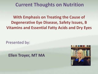 Current Thoughts on Nutrition
With Emphasis on Treating the Cause of
Degenerative Eye Disease, Safety Issues, B
Vitamins and Essential Fatty Acids and Dry Eyes

Presented by:
Ellen Troyer, MT MA

 