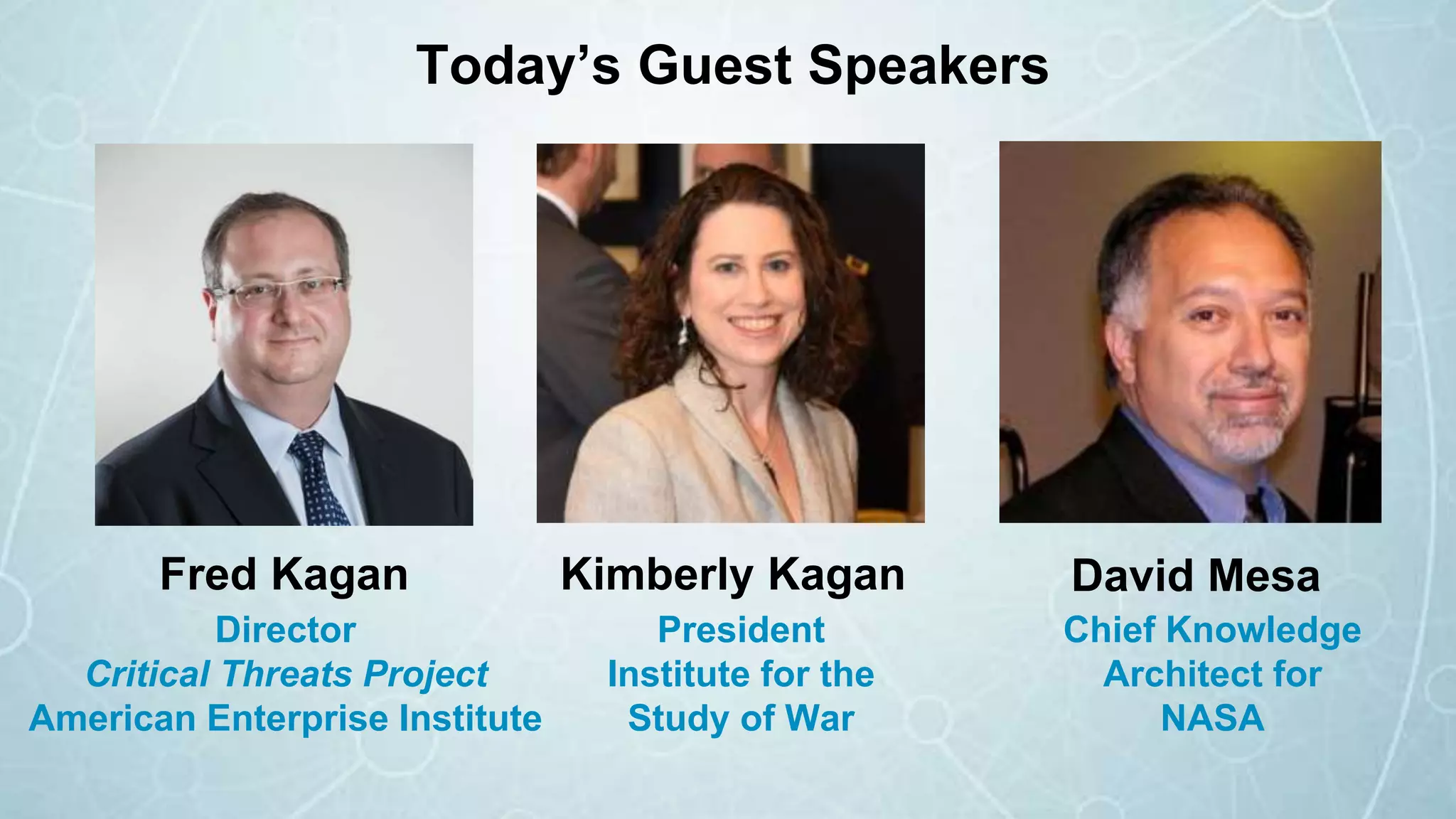 Fred Kagan David Mesa
Chief Knowledge
Architect for
NASA
Kimberly Kagan
Director
Critical Threats Project
American Enterprise Institute
President
Institute for the
Study of War
Today’s Guest Speakers
 