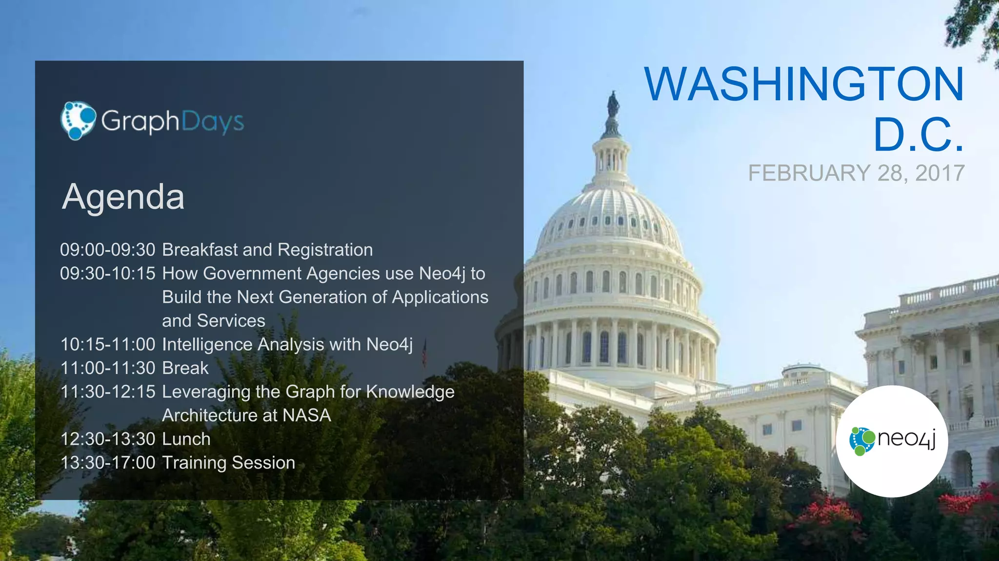 WASHINGTON
D.C.
FEBRUARY 28, 2017
09:00-09:30
09:30-10:15
10:15-11:00
11:00-11:30
11:30-12:15
12:30-13:30
13:30-17:00
Breakfast and Registration
How Government Agencies use Neo4j to
Build the Next Generation of Applications
and Services
Intelligence Analysis with Neo4j
Break
Leveraging the Graph for Knowledge
Architecture at NASA
Lunch
Training Session
Agenda
 