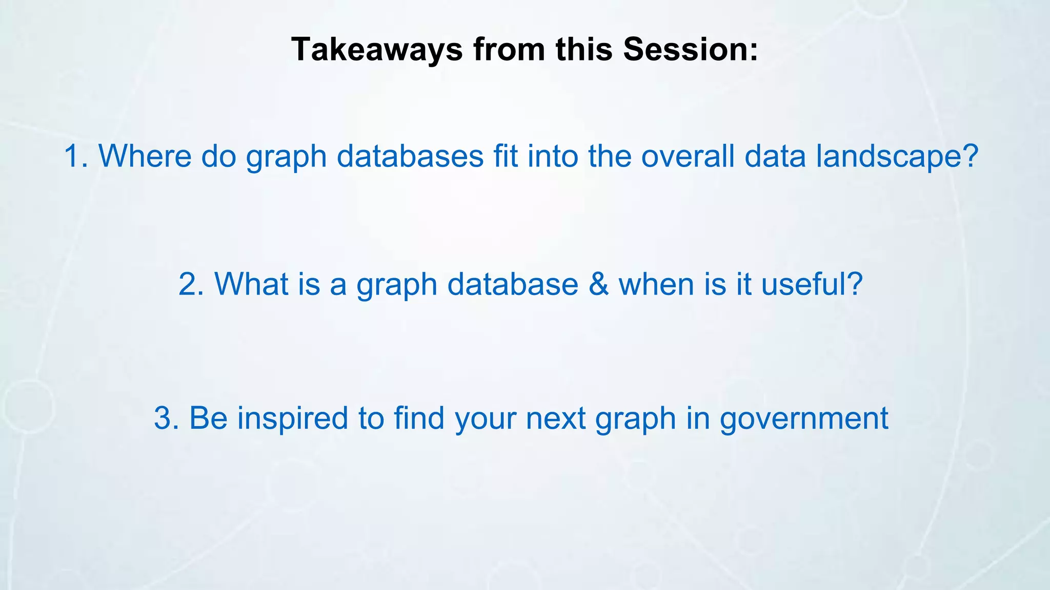 1. Where do graph databases fit into the overall data landscape?
2. What is a graph database & when is it useful?
3. Be inspired to find your next graph in government
Takeaways from this Session:
 