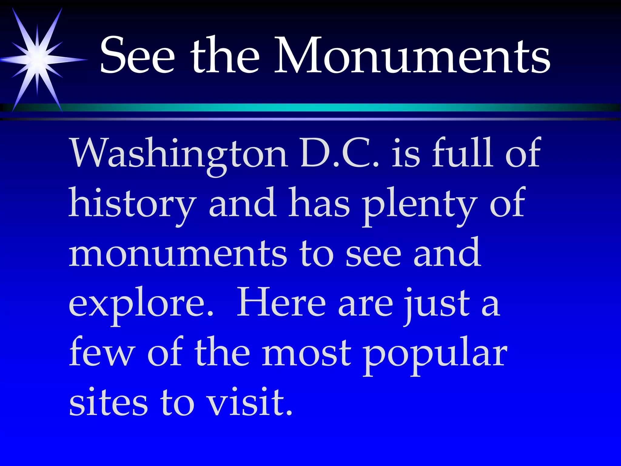 See the MonumentsWashington D.C. is full of history and has plenty of monuments to see and explore.  Here are just a few of the most popular sites to visit.