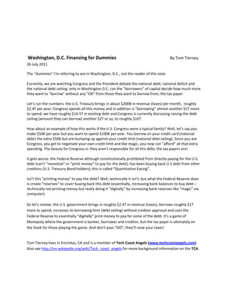 Washington, D.C. Financing for Dummies By Tom Tierney
26 July 2011
The “dummies” I’m referring to are in Washington, D.C., not the reader of this note.
Currently, we are watching Congress and the President debate the national debt, national deficit and
the national debt ceiling: only in Washington D.C. can the “borrowers” of capital decide how much more
they want to “borrow” without any “OK” from those they want to borrow from, the tax payer.
Let’s run the numbers: the U.S. Treasury brings in about $200B in revenue (taxes) per month, roughly
$2.4T per year; Congress spends all this money and in addition is “borrowing” almost another $1T more
to spend; we have roughly $14.5T in existing debt and Congress is currently discussing raising the debt
ceiling (amount they can borrow) another $2T or so, to roughly $16T.
How about an example of how this works if the U.S. Congress were a typical family? Well, let’s say you
make $50K per year but you want to spend $100K per year. You borrow on your credit card (national
debt) the extra $50K but are bumping up against your credit limit (national debt ceiling). Since you are
Congress, you get to negotiate your own credit limit and like magic, you now can “afford” all that extra
spending. The beauty for Congress is: they aren’t responsible for all this debt, the tax payers are!
It gets worse: the Federal Reserve although constitutionally prohibited from directly paying for the U.S.
debt (can’t “monetize” or “print money” to pay for the debt), has been buying back U.S debt from other
creditors (U.S. Treasury Bond holders); this is called “Quantitative Easing”.
Isn’t this “printing money” to pay the debt? Well, technically it isn’t, but what the Federal Reserve does
is create “reserves” to cover buying back this debt (essentially, increasing bank balances to buy debt –
technically not printing money but really doing it “digitally” by increasing bank reserves like “magic” via
computer).
So let’s review: the U.S. government brings in roughly $2.4T in revenue (taxes), borrows roughly $1T
more to spend, increases its borrowing limit (debt ceiling) without creditor approval and uses the
Federal Reserve to essentially “digitally” print money to pay for some of the debt. It’s a game of
Monopoly where the government is banker, borrower and creditor, but the tax payer is ultimately on
the hook for those playing the game. And don’t pass “GO”, they’ll raise your taxes!
Tom Tierney lives in Encinitas, CA and is a member of Tech Coast Angels (www.techcoastangels.com).
Also see http://en.wikipedia.org/wiki/Tech_coast_angels for more background information on the TCA.
 