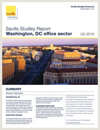 Savills Studley Report
Washington, DC office sector Q2 2016
Savills Studley Research
Washington, DC
SUMMARY
Market Highlights
WASHINGTON, DC
The District’s office market improved slightly
in the second quarter, posting a total of 1.95
msf of leasing activity. This uptick in leasing
coincided with a glut of space returning to
market, resulting in a 40 basis point increase in
the overall availability rate. Landlords remain
eager to capture tenants and continue to offer
ample concession packages to do so.
NORTHERN VIRGINIA
The Virginia suburbs saw an uptick in overall
leasing activity during the second quarter due
to several large renewals by federal agencies.
While overall deal volume increased, net
absorption remained subdued, and as a result,
the region saw little change in availability and
asking rents increased by less than 1.0%
relative to the first quarter.
SUBURBAN MARYLAND
The Maryland Suburbs experienced significant
net growth during the second quarter as several
tenants expanded their footprint during the
period. However, all of the net growth was
concentrated in Montgomery County as Prince
George’s County posted less than 55,000 SF in
total leasing activity.
“Renewals and early restructures
dominated the leasing landscape during the
second quarter and tenants continued to
return space to the market. These factors
have translated into myriad opportunities
for tenants to restructure existing leases or
lock in generous concessions to relocate to
space that better fits their culture and way
of working.”
Tom Fulcher,Executive Vice President,
Co-Regional Manager
 