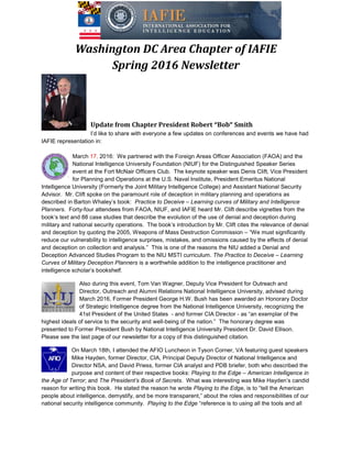 Washington DC Area Chapter of IAFIE
Spring 2016 Newsletter
Update from
I’d like to share with everyone a few updates on conferences and events
IAFIE representation in:
March 17, 2016: We partnered with the Foreign Areas Officer Association (FAOA) and the
National Intelligence University Foundation (NIUF)
event at the Fort McNair Officers Club.
for Planning and Operations at the U.S. Naval Institute, President Emeritus National
Intelligence University (Formerly the Joint Military Intelligence College) and Assistant National Security
Advisor. Mr. Clift spoke on the paramount role of deception in military planning and operation
described in Barton Whaley’s book:
Planners. Forty-four attendees from FAOA, NIUF, and IAFIE heard
book’s text and 88 case studies that describe the evolution of the use of denial and deception during
military and national security operations. The book’s introduction by Mr. Clift cites the relevance of denial
and deception by quoting the 2005, Weapons of Mass Destruction Commission
reduce our vulnerability to intelligence surprises, mistakes, and omissions caused by the effects of denial
and deception on collection and analysis.”
Deception Advanced Studies Program to the NIU
Curves of Military Deception Planners
intelligence scholar’s bookshelf.
Also during this event, Tom Van Wagner, Deputy Vice President for Outreach and
Director, Outreach and Alumni Relations National Intelligence University, advised
March 2016, Former President George H.W. Bush has been awarded an
of Strategic Intelligence degree from the National Intelligence University, recognizing the
41st President of the United States
highest ideals of service to the security and well
presented to Former President Bush by National Intelligence University President Dr. David Ellison.
Please see the last page of our newsletter for a copy of th
On March 18th, I attended the
Mike Hayden, former Director, CIA, Principal Deputy Director of National Intelligence and
Director NSA, and David Priess, former CIA analyst and PDB briefer, both who described the
purpose and content of their respective books:
the Age of Terror; and The President’s Book of Secrets
reason for writing this book. He stated the reason he wrote
people about intelligence, demystify, and be more transparent,” about the roles and responsibilities of our
national security intelligence community.
Washington DC Area Chapter of IAFIE
Spring 2016 Newsletter
Chapter President Robert “Bob” Smith
with everyone a few updates on conferences and events
We partnered with the Foreign Areas Officer Association (FAOA) and the
National Intelligence University Foundation (NIUF) for the Distinguished Speaker Series
event at the Fort McNair Officers Club. The keynote speaker was Denis Clift, Vice President
for Planning and Operations at the U.S. Naval Institute, President Emeritus National
Intelligence University (Formerly the Joint Military Intelligence College) and Assistant National Security
. Clift spoke on the paramount role of deception in military planning and operation
described in Barton Whaley’s book: Practice to Deceive – Learning curves of Military and Intelligence
four attendees from FAOA, NIUF, and IAFIE heard Mr. Clift describe vignettes from the
book’s text and 88 case studies that describe the evolution of the use of denial and deception during
military and national security operations. The book’s introduction by Mr. Clift cites the relevance of denial
eception by quoting the 2005, Weapons of Mass Destruction Commission – “We must significantly
reduce our vulnerability to intelligence surprises, mistakes, and omissions caused by the effects of denial
and deception on collection and analysis.” This is one of the reasons the NIU added a Denial and
Deception Advanced Studies Program to the NIU MSTI curriculum. The Practice to Deceive
Curves of Military Deception Planners is a worthwhile addition to the intelligence practitioner and
Also during this event, Tom Van Wagner, Deputy Vice President for Outreach and
Director, Outreach and Alumni Relations National Intelligence University, advised
March 2016, Former President George H.W. Bush has been awarded an
of Strategic Intelligence degree from the National Intelligence University, recognizing the
41st President of the United States - and former CIA Director - as “an exemplar of the
highest ideals of service to the security and well-being of the nation.” The honorary degree was
presented to Former President Bush by National Intelligence University President Dr. David Ellison.
Please see the last page of our newsletter for a copy of this distinguished citation.
attended the AFIO Luncheon in Tyson Corner, VA featuring guest speakers
Mike Hayden, former Director, CIA, Principal Deputy Director of National Intelligence and
Director NSA, and David Priess, former CIA analyst and PDB briefer, both who described the
tent of their respective books: Playing to the Edge – American Intelligence in
The President’s Book of Secrets. What was interesting was Mike Hayden’s candid
reason for writing this book. He stated the reason he wrote Playing to the Edge, is to “tell the American
people about intelligence, demystify, and be more transparent,” about the roles and responsibilities of our
national security intelligence community. Playing to the Edge “reference is to using all the tools and all
Washington DC Area Chapter of IAFIE
with everyone a few updates on conferences and events we have had
We partnered with the Foreign Areas Officer Association (FAOA) and the
for the Distinguished Speaker Series
The keynote speaker was Denis Clift, Vice President
for Planning and Operations at the U.S. Naval Institute, President Emeritus National
Intelligence University (Formerly the Joint Military Intelligence College) and Assistant National Security
. Clift spoke on the paramount role of deception in military planning and operations as
Learning curves of Military and Intelligence
Mr. Clift describe vignettes from the
book’s text and 88 case studies that describe the evolution of the use of denial and deception during
military and national security operations. The book’s introduction by Mr. Clift cites the relevance of denial
“We must significantly
reduce our vulnerability to intelligence surprises, mistakes, and omissions caused by the effects of denial
e of the reasons the NIU added a Denial and
The Practice to Deceive – Learning
is a worthwhile addition to the intelligence practitioner and
Also during this event, Tom Van Wagner, Deputy Vice President for Outreach and
Director, Outreach and Alumni Relations National Intelligence University, advised during
March 2016, Former President George H.W. Bush has been awarded an Honorary Doctor
of Strategic Intelligence degree from the National Intelligence University, recognizing the
as “an exemplar of the
The honorary degree was
presented to Former President Bush by National Intelligence University President Dr. David Ellison.
AFIO Luncheon in Tyson Corner, VA featuring guest speakers
Mike Hayden, former Director, CIA, Principal Deputy Director of National Intelligence and
Director NSA, and David Priess, former CIA analyst and PDB briefer, both who described the
American Intelligence in
. What was interesting was Mike Hayden’s candid
, is to “tell the American
people about intelligence, demystify, and be more transparent,” about the roles and responsibilities of our
“reference is to using all the tools and all
 
