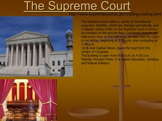 The Supreme Court
       http://www.supremecourtus.gov/visiting/visiting.html
             The Supreme Court offers a variety of educational
             programs. Exhibits, which are changed periodically, and
             a theater, where a film on the Supreme Court is shown,
             are located on the ground floor. Courtroom lectures are
             held every hour on the half-hour, on days that the Court
             is not sitting, beginning at 9:30 a.m. and concluding at
             3:30 p.m.
             1st & East Capital Street, down the road from the
             Library of Congress.
             The building is open from 9:00 a.m. to 4:30 p.m.
             Monday through Friday. It is closed Saturdays, Sundays,
             and federal holidays.
 