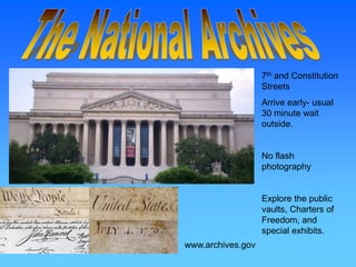 7th and Constitution
                   Streets
                   Arrive early- usual
                   30 minute wait
                   outside.


                   No flash
                   photography


                   Explore the public
                   vaults, Charters of
                   Freedom, and
                   special exhibits.
www.archives.gov
 
