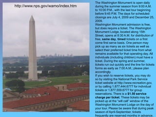The Washington Monument is open daily
http://www.nps.gov/wamo/index.htm   during the summer season from 9:00 A.M.
                                    to 10:00 P.M., with the last tour beginning
                                    before 9:45 P.M. The days for scheduled
                                    closings are July 4, 2009 and December 25,
                                    2009.
                                    Washington Monument admission is free,
                                    but does require a ticket. The Washington
                                    Monument Lodge, located along 15th
                                    Street, opens at 8:30 A.M. for distribution of
                                    free, same day, timed tickets on a first
                                    come first serve basis. One person may
                                    pick up as many as six tickets as well as
                                    select their preferred ticket time from what
                                    remains available for that operating day. All
                                    individuals (including children) must have a
                                    ticket. During the spring and summer,
                                    tickets run out quickly and the line for tickets
                                    forms as early as 7:00 A.M.; please plan
                                    accordingly.
                                    If you wish to reserve tickets, you may do
                                    so by visiting the National Park Service
                                    ticket website at http://www.recreation.gov,
                                    or by calling 1.877.444.6777 for individual
                                    tickets or 1.877.559.6777 for group
                                    reservations. There is a $1.50 service
                                    charge per ticket. These tickets may be
                                    picked up at the “will call” window of the
                                    Washington Monument Lodge on the day of
                                    your tour. Please be aware that during peak
                                    season of April-September, tickets
                                    frequently are reserved months in advance.
 