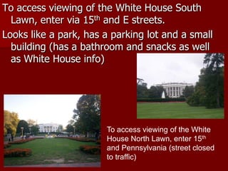 To access viewing of the White House South
  Lawn, enter via 15th and E streets.
Looks like a park, has a parking lot and a small
  building (has a bathroom and snacks as well
  as White House info)




                       To access viewing of the White
                       House North Lawn, enter 15th
                       and Pennsylvania (street closed
                       to traffic)
 