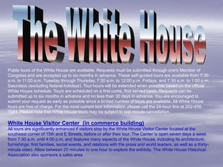 Public tours of the White House are available. Requests must be submitted through one's Member of
Congress and are accepted up to six months in advance. These self-guided tours are available from 7:30
a.m. to 11:00 a.m. Tuesday through Thursday, 7:30 a.m. to 12:00 p.m. Fridays, and 7:30 a.m. to 1:00 p.m.
Saturdays (excluding federal holidays). Tour hours will be extended when possible based on the official
White House schedule. Tours are scheduled on a first come, first served basis. Requests can be
submitted up to six months in advance and no less than 30 days in advance. You are encouraged to
submit your request as early as possible since a limited number of tours are available. All White House
tours are free of charge. For the most current tour information, please call the 24-hour line at 202-456-
7041. Please note that White House tours may be subject to last minute cancellation.

White House Visitor Center (in commerce building)
All tours are significantly enhanced if visitors stop by the White House Visitor Center located at the
southeast corner of 15th and E Streets, before or after their tour. The Center is open seven days a week
from 7:30 a.m. until 4:00 p.m. and features many aspects of the White House, including its architecture,
furnishings, first families, social events, and relations with the press and world leaders, as well as a thirty-
minute video. Allow between 20 minutes to one hour to explore the exhibits. The White House Historical
Association also sponsors a sales area
 