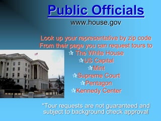 Public Officials
           www.house.gov

Look up your representative by zip code
From their page you can request tours to
           The White House
             US Capital
                 Mint
            Supreme Court
              Pentagon
           Kennedy Center

*Tour requests are not guaranteed and
 subject to background check approval
 